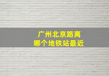 广州北京路离哪个地铁站最近