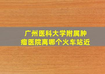 广州医科大学附属肿瘤医院离哪个火车站近