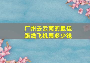 广州去云南的最佳路线飞机票多少钱