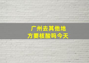 广州去其他地方要核酸吗今天