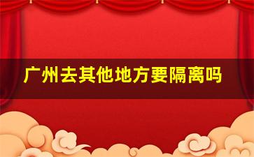 广州去其他地方要隔离吗