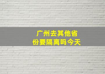 广州去其他省份要隔离吗今天