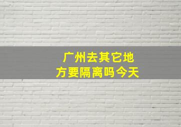 广州去其它地方要隔离吗今天