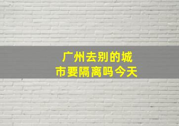 广州去别的城市要隔离吗今天