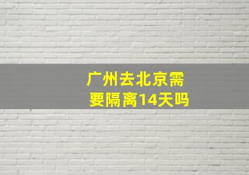 广州去北京需要隔离14天吗