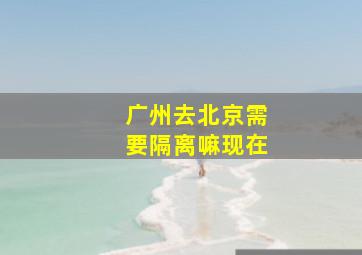 广州去北京需要隔离嘛现在