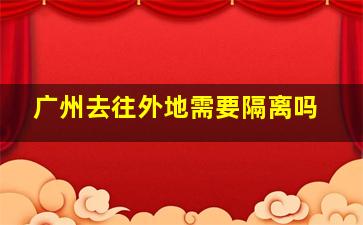 广州去往外地需要隔离吗