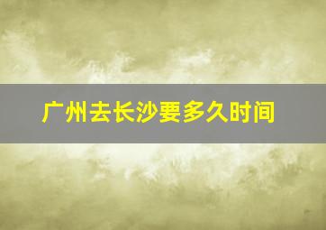 广州去长沙要多久时间