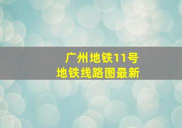 广州地铁11号地铁线路图最新