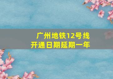 广州地铁12号线开通日期延期一年