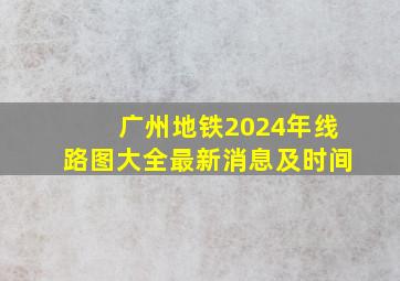 广州地铁2024年线路图大全最新消息及时间