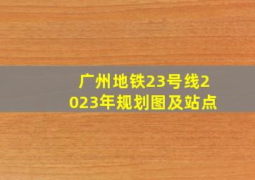 广州地铁23号线2023年规划图及站点