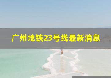 广州地铁23号线最新消息