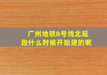 广州地铁8号线北延段什么时候开始建的呢