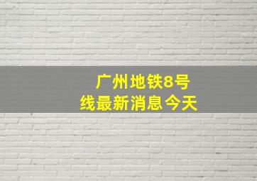 广州地铁8号线最新消息今天