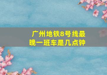 广州地铁8号线最晚一班车是几点钟