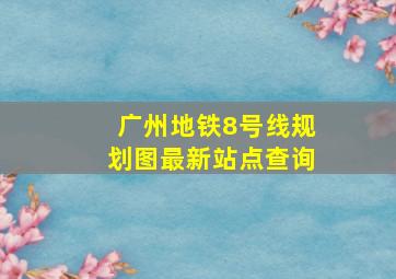 广州地铁8号线规划图最新站点查询