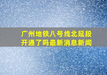 广州地铁八号线北延段开通了吗最新消息新闻