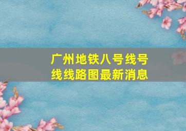 广州地铁八号线号线线路图最新消息