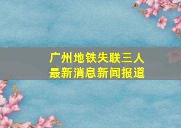 广州地铁失联三人最新消息新闻报道