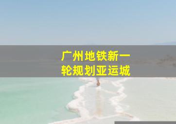 广州地铁新一轮规划亚运城