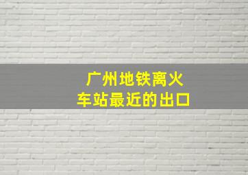 广州地铁离火车站最近的出口