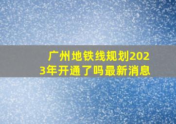 广州地铁线规划2023年开通了吗最新消息