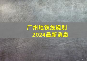 广州地铁线规划2024最新消息