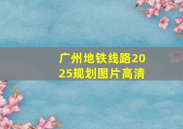 广州地铁线路2025规划图片高清