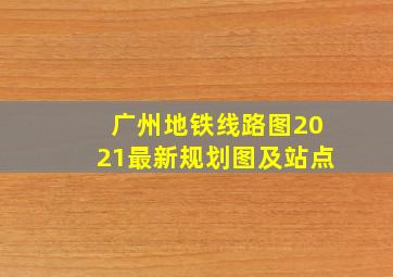 广州地铁线路图2021最新规划图及站点