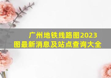 广州地铁线路图2023图最新消息及站点查询大全