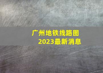 广州地铁线路图2023最新消息