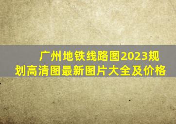 广州地铁线路图2023规划高清图最新图片大全及价格