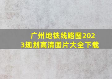 广州地铁线路图2023规划高清图片大全下载