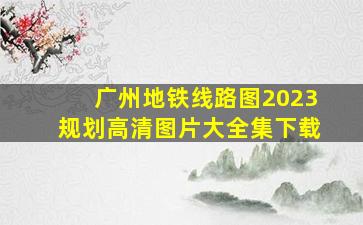 广州地铁线路图2023规划高清图片大全集下载