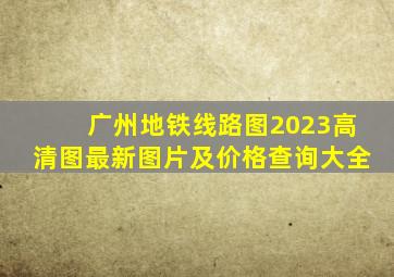 广州地铁线路图2023高清图最新图片及价格查询大全