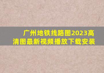 广州地铁线路图2023高清图最新视频播放下载安装