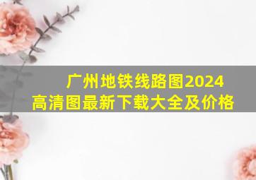 广州地铁线路图2024高清图最新下载大全及价格