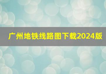 广州地铁线路图下载2024版