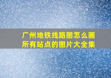 广州地铁线路图怎么画所有站点的图片大全集