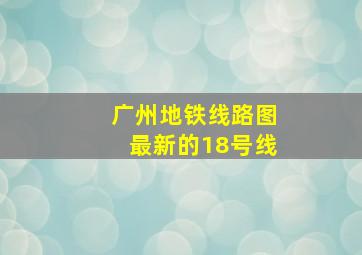 广州地铁线路图最新的18号线