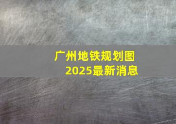 广州地铁规划图2025最新消息