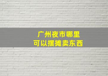 广州夜市哪里可以摆摊卖东西