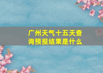 广州天气十五天查询预报结果是什么