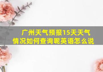 广州天气预报15天天气情况如何查询呢英语怎么说