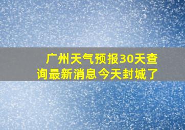 广州天气预报30天查询最新消息今天封城了