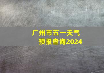 广州市五一天气预报查询2024