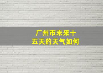 广州市未来十五天的天气如何