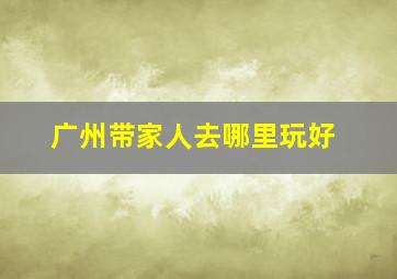 广州带家人去哪里玩好