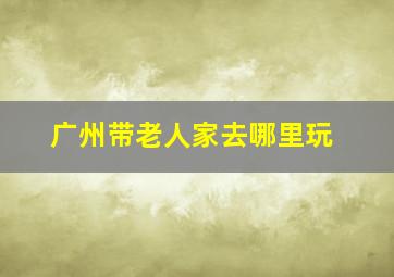 广州带老人家去哪里玩